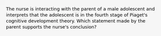 The nurse is interacting with the parent of a male adolescent and interprets that the adolescent is in the fourth stage of Piaget's cognitive development theory. Which statement made by the parent supports the nurse's conclusion?