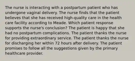 The nurse is interacting with a postpartum patient who has undergone vaginal delivery. The nurse finds that the patient believes that she has received high-quality care in the health care facility according to Meade. Which patient response supports the nurse's conclusion? The patient is happy that she had no postpartum complications. The patient thanks the nurse for providing extraordinary service. The patient thanks the nurse for discharging her within 72 hours after delivery. The patient promises to follow all the suggestions given by the primary healthcare provider.