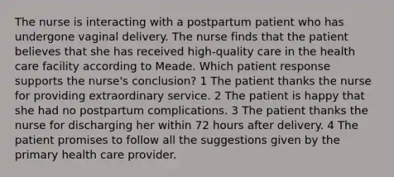 The nurse is interacting with a postpartum patient who has undergone vaginal delivery. The nurse finds that the patient believes that she has received high-quality care in the health care facility according to Meade. Which patient response supports the nurse's conclusion? 1 The patient thanks the nurse for providing extraordinary service. 2 The patient is happy that she had no postpartum complications. 3 The patient thanks the nurse for discharging her within 72 hours after delivery. 4 The patient promises to follow all the suggestions given by the primary health care provider.