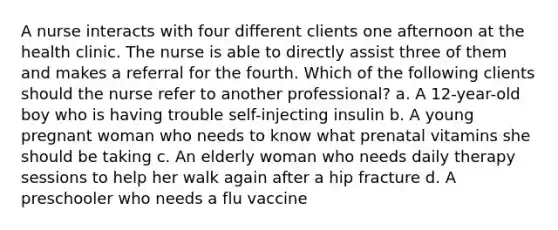 A nurse interacts with four different clients one afternoon at the health clinic. The nurse is able to directly assist three of them and makes a referral for the fourth. Which of the following clients should the nurse refer to another professional? a. A 12-year-old boy who is having trouble self-injecting insulin b. A young pregnant woman who needs to know what prenatal vitamins she should be taking c. An elderly woman who needs daily therapy sessions to help her walk again after a hip fracture d. A preschooler who needs a flu vaccine