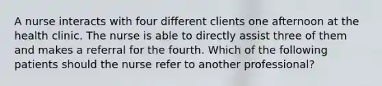 A nurse interacts with four different clients one afternoon at the health clinic. The nurse is able to directly assist three of them and makes a referral for the fourth. Which of the following patients should the nurse refer to another professional?