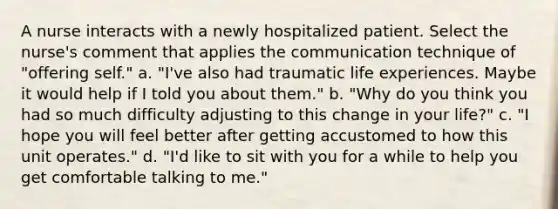 A nurse interacts with a newly hospitalized patient. Select the nurse's comment that applies the communication technique of "offering self." a. "I've also had traumatic life experiences. Maybe it would help if I told you about them." b. "Why do you think you had so much difficulty adjusting to this change in your life?" c. "I hope you will feel better after getting accustomed to how this unit operates." d. "I'd like to sit with you for a while to help you get comfortable talking to me."