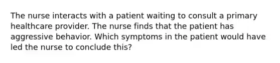 The nurse interacts with a patient waiting to consult a primary healthcare provider. The nurse finds that the patient has aggressive behavior. Which symptoms in the patient would have led the nurse to conclude this?