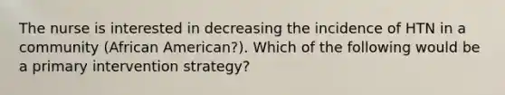 The nurse is interested in decreasing the incidence of HTN in a community (African American?). Which of the following would be a primary intervention strategy?