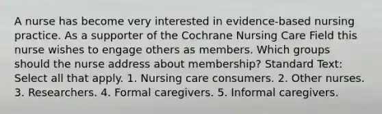 A nurse has become very interested in evidence-based nursing practice. As a supporter of the Cochrane Nursing Care Field this nurse wishes to engage others as members. Which groups should the nurse address about membership? Standard Text: Select all that apply. 1. Nursing care consumers. 2. Other nurses. 3. Researchers. 4. Formal caregivers. 5. Informal caregivers.