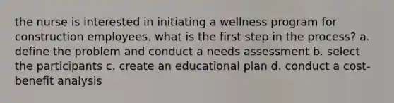 the nurse is interested in initiating a wellness program for construction employees. what is the first step in the process? a. define the problem and conduct a needs assessment b. select the participants c. create an educational plan d. conduct a cost-benefit analysis