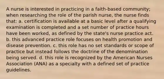 A nurse is interested in practicing in a faith-based community; when researching the role of the parish nurse, the nurse finds that: a. certification is available at a basic level after a qualifying examination is completed and a set number of practice hours have been worked, as defined by the state's nurse practice act. b. this advanced practice role focuses on health promotion and disease prevention. c. this role has no set standards or scope of practice but instead follows the doctrine of the denomination being served. d. this role is recognized by the American Nurses Association (ANA) as a specialty with a defined set of practice guidelines.