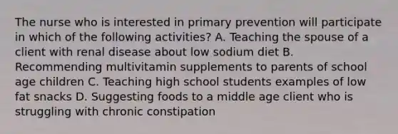 The nurse who is interested in primary prevention will participate in which of the following activities? A. Teaching the spouse of a client with renal disease about low sodium diet B. Recommending multivitamin supplements to parents of school age children C. Teaching high school students examples of low fat snacks D. Suggesting foods to a middle age client who is struggling with chronic constipation