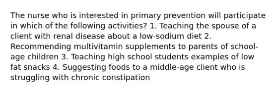 The nurse who is interested in primary prevention will participate in which of the following activities? 1. Teaching the spouse of a client with renal disease about a low-sodium diet 2. Recommending multivitamin supplements to parents of school-age children 3. Teaching high school students examples of low fat snacks 4. Suggesting foods to a middle-age client who is struggling with chronic constipation