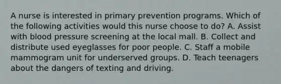 A nurse is interested in primary prevention programs. Which of the following activities would this nurse choose to do? A. Assist with blood pressure screening at the local mall. B. Collect and distribute used eyeglasses for poor people. C. Staff a mobile mammogram unit for underserved groups. D. Teach teenagers about the dangers of texting and driving.