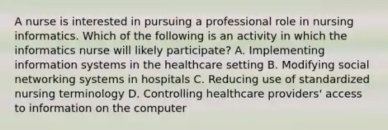 A nurse is interested in pursuing a professional role in nursing informatics. Which of the following is an activity in which the informatics nurse will likely participate? A. Implementing information systems in the healthcare setting B. Modifying social networking systems in hospitals C. Reducing use of standardized nursing terminology D. Controlling healthcare providers' access to information on the computer