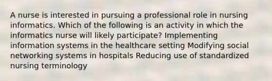 A nurse is interested in pursuing a professional role in nursing informatics. Which of the following is an activity in which the informatics nurse will likely participate? Implementing information systems in the healthcare setting Modifying social networking systems in hospitals Reducing use of standardized nursing terminology