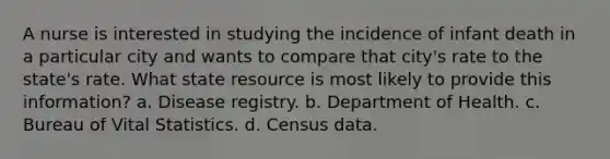 A nurse is interested in studying the incidence of infant death in a particular city and wants to compare that city's rate to the state's rate. What state resource is most likely to provide this information? a. Disease registry. b. Department of Health. c. Bureau of Vital Statistics. d. Census data.