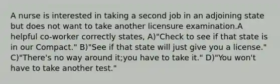 A nurse is interested in taking a second job in an adjoining state but does not want to take another licensure examination.A helpful co-worker correctly states, A)"Check to see if that state is in our Compact." B)"See if that state will just give you a license." C)"There's no way around it;you have to take it." D)"You won't have to take another test."