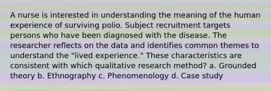 A nurse is interested in understanding the meaning of the human experience of surviving polio. Subject recruitment targets persons who have been diagnosed with the disease. The researcher reflects on the data and identifies common themes to understand the "lived experience." These characteristics are consistent with which qualitative research method? a. Grounded theory b. Ethnography c. Phenomenology d. Case study