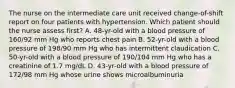 The nurse on the intermediate care unit received change-of-shift report on four patients with hypertension. Which patient should the nurse assess first? A. 48-yr-old with a blood pressure of 160/92 mm Hg who reports chest pain B. 52-yr-old with a blood pressure of 198/90 mm Hg who has intermittent claudication C. 50-yr-old with a blood pressure of 190/104 mm Hg who has a creatinine of 1.7 mg/dL D. 43-yr-old with a blood pressure of 172/98 mm Hg whose urine shows microalbuminuria