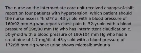 The nurse on the intermediate care unit received change-of-shift report on four patients with hypertension. Which patient should the nurse assess *first*? a. 48-yr-old with a blood pressure of 160/92 mm Hg who reports chest pain b. 52-yr-old with a blood pressure of 198/90 mm Hg who has intermittent claudication c. 50-yr-old with a blood pressure of 190/104 mm Hg who has a creatinine of 1.7 mg/dL d. 43-yr-old with a blood pressure of 172/98 mm Hg whose urine shows microalbuminuria