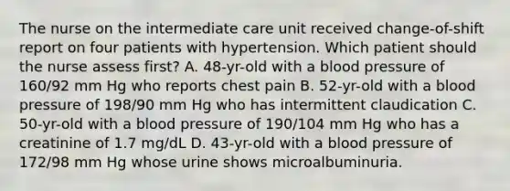 The nurse on the intermediate care unit received change-of-shift report on four patients with hypertension. Which patient should the nurse assess first? A. 48-yr-old with a blood pressure of 160/92 mm Hg who reports chest pain B. 52-yr-old with a blood pressure of 198/90 mm Hg who has intermittent claudication C. 50-yr-old with a blood pressure of 190/104 mm Hg who has a creatinine of 1.7 mg/dL D. 43-yr-old with a blood pressure of 172/98 mm Hg whose urine shows microalbuminuria.