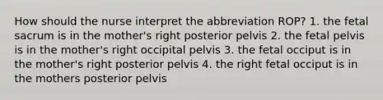 How should the nurse interpret the abbreviation ROP? 1. the fetal sacrum is in the mother's right posterior pelvis 2. the fetal pelvis is in the mother's right occipital pelvis 3. the fetal occiput is in the mother's right posterior pelvis 4. the right fetal occiput is in the mothers posterior pelvis