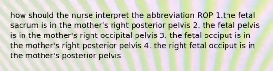 how should the nurse interpret the abbreviation ROP 1.the fetal sacrum is in the mother's right posterior pelvis 2. the fetal pelvis is in the mother's right occipital pelvis 3. the fetal occiput is in the mother's right posterior pelvis 4. the right fetal occiput is in the mother's posterior pelvis