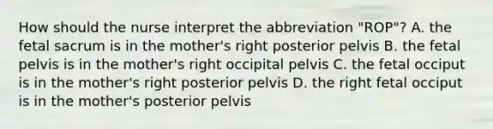 How should the nurse interpret the abbreviation "ROP"? A. the fetal sacrum is in the mother's right posterior pelvis B. the fetal pelvis is in the mother's right occipital pelvis C. the fetal occiput is in the mother's right posterior pelvis D. the right fetal occiput is in the mother's posterior pelvis