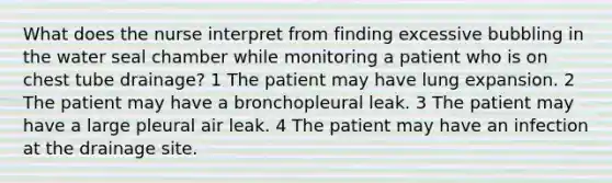 What does the nurse interpret from finding excessive bubbling in the water seal chamber while monitoring a patient who is on chest tube drainage? 1 The patient may have lung expansion. 2 The patient may have a bronchopleural leak. 3 The patient may have a large pleural air leak. 4 The patient may have an infection at the drainage site.