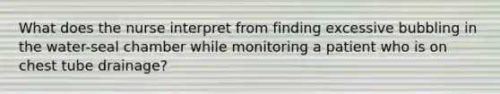 What does the nurse interpret from finding excessive bubbling in the water-seal chamber while monitoring a patient who is on chest tube drainage?