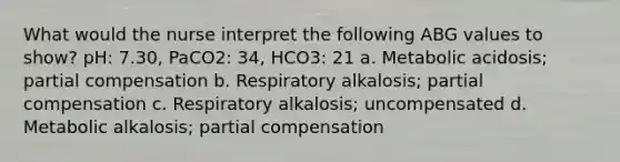 What would the nurse interpret the following ABG values to show? pH: 7.30, PaCO2: 34, HCO3: 21 a. Metabolic acidosis; partial compensation b. Respiratory alkalosis; partial compensation c. Respiratory alkalosis; uncompensated d. Metabolic alkalosis; partial compensation