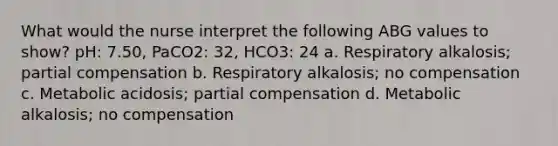 What would the nurse interpret the following ABG values to show? pH: 7.50, PaCO2: 32, HCO3: 24 a. Respiratory alkalosis; partial compensation b. Respiratory alkalosis; no compensation c. Metabolic acidosis; partial compensation d. Metabolic alkalosis; no compensation