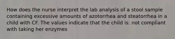 How does the nurse interpret the lab analysis of a stool sample containing excessive amounts of azotorrhea and steatorrhea in a child with CF. The values indicate that the child is: not compliant with taking her enzymes