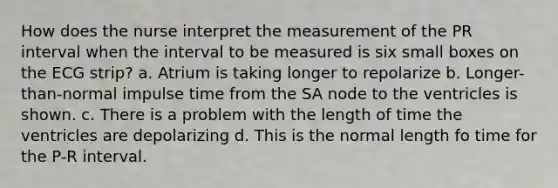 How does the nurse interpret the measurement of the PR interval when the interval to be measured is six small boxes on the ECG strip? a. Atrium is taking longer to repolarize b. Longer-than-normal impulse time from the SA node to the ventricles is shown. c. There is a problem with the length of time the ventricles are depolarizing d. This is the normal length fo time for the P-R interval.