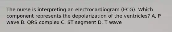 The nurse is interpreting an electrocardiogram (ECG). Which component represents the depolarization of the ventricles? A. P wave B. QRS complex C. ST segment D. T wave