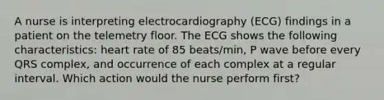 A nurse is interpreting electrocardiography (ECG) findings in a patient on the telemetry floor. The ECG shows the following characteristics: heart rate of 85 beats/min, P wave before every QRS complex, and occurrence of each complex at a regular interval. Which action would the nurse perform first?