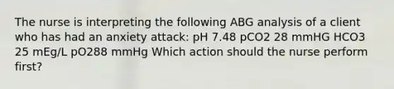 The nurse is interpreting the following ABG analysis of a client who has had an anxiety attack: pH 7.48 pCO2 28 mmHG HCO3 25 mEg/L pO288 mmHg Which action should the nurse perform first?