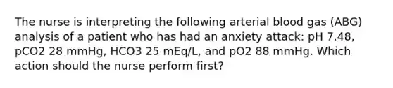 The nurse is interpreting the following arterial blood gas (ABG) analysis of a patient who has had an anxiety attack: pH 7.48, pCO2 28 mmHg, HCO3 25 mEq/L, and pO2 88 mmHg. Which action should the nurse perform first?