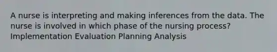 A nurse is interpreting and making inferences from the data. The nurse is involved in which phase of the nursing process? Implementation Evaluation Planning Analysis