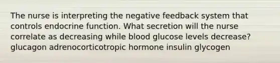 The nurse is interpreting the negative feedback system that controls endocrine function. What secretion will the nurse correlate as decreasing while blood glucose levels decrease? glucagon adrenocorticotropic hormone insulin glycogen