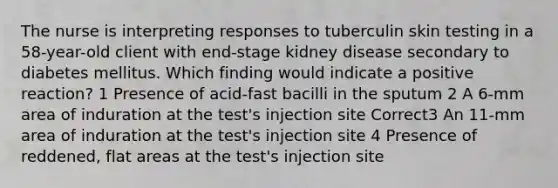 The nurse is interpreting responses to tuberculin skin testing in a 58-year-old client with end-stage kidney disease secondary to diabetes mellitus. Which finding would indicate a positive reaction? 1 Presence of acid-fast bacilli in the sputum 2 A 6-mm area of induration at the test's injection site Correct3 An 11-mm area of induration at the test's injection site 4 Presence of reddened, flat areas at the test's injection site