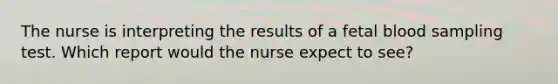 The nurse is interpreting the results of a fetal blood sampling test. Which report would the nurse expect to see?