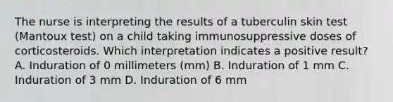 The nurse is interpreting the results of a tuberculin skin test (Mantoux test) on a child taking immunosuppressive doses of corticosteroids. Which interpretation indicates a positive result? A. Induration of 0 millimeters (mm) B. Induration of 1 mm C. Induration of 3 mm D. Induration of 6 mm