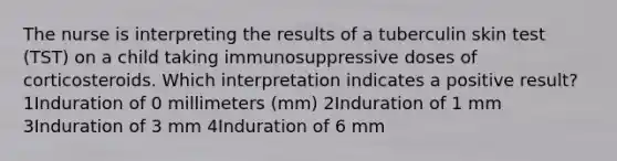 The nurse is interpreting the results of a tuberculin skin test (TST) on a child taking immunosuppressive doses of corticosteroids. Which interpretation indicates a positive result? 1Induration of 0 millimeters (mm) 2Induration of 1 mm 3Induration of 3 mm 4Induration of 6 mm