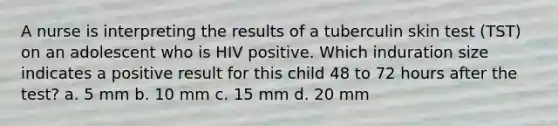 A nurse is interpreting the results of a tuberculin skin test (TST) on an adolescent who is HIV positive. Which induration size indicates a positive result for this child 48 to 72 hours after the test? a. 5 mm b. 10 mm c. 15 mm d. 20 mm