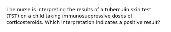 The nurse is interpreting the results of a tuberculin skin test (TST) on a child taking immunosuppressive doses of corticosteroids. Which interpretation indicates a positive result?