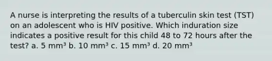 A nurse is interpreting the results of a tuberculin skin test (TST) on an adolescent who is HIV positive. Which induration size indicates a positive result for this child 48 to 72 hours after the test? a. 5 mm³ b. 10 mm³ c. 15 mm³ d. 20 mm³