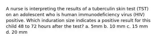 A nurse is interpreting the results of a tuberculin skin test (TST) on an adolescent who is human immunodeficiency virus (HIV) positive. Which induration size indicates a positive result for this child 48 to 72 hours after the test? a. 5mm b. 10 mm c. 15 mm d. 20 mm