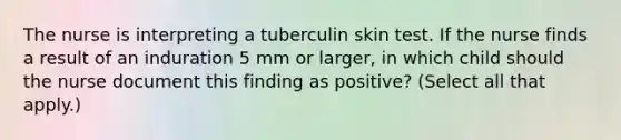 The nurse is interpreting a tuberculin skin test. If the nurse finds a result of an induration 5 mm or larger, in which child should the nurse document this finding as positive? (Select all that apply.)