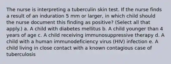 The nurse is interpreting a tuberculin skin test. If the nurse finds a result of an induration 5 mm or larger, in which child should the nurse document this finding as positive? (Select all that apply.) a. A child with diabetes mellitus b. A child younger than 4 years of age c. A child receiving immunosuppressive therapy d. A child with a human immunodeficiency virus (HIV) infection e. A child living in close contact with a known contagious case of tuberculosis