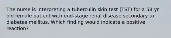 The nurse is interpreting a tuberculin skin test (TST) for a 58-yr-old female patient with end-stage renal disease secondary to diabetes mellitus. Which finding would indicate a positive reaction?