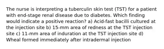 The nurse is interpreting a tuberculin skin test (TST) for a patient with end-stage renal disease due to diabetes. Which finding would indicate a positive reaction? a) Acid-fast bacilli cultured at the injection site b) 15-mm area of redness at the TST injection site c) 11-mm area of induration at the TST injection site d) Wheal formed immediately after intradermal injection