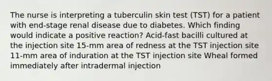 The nurse is interpreting a tuberculin skin test (TST) for a patient with end-stage renal disease due to diabetes. Which finding would indicate a positive reaction? Acid-fast bacilli cultured at the injection site 15-mm area of redness at the TST injection site 11-mm area of induration at the TST injection site Wheal formed immediately after intradermal injection